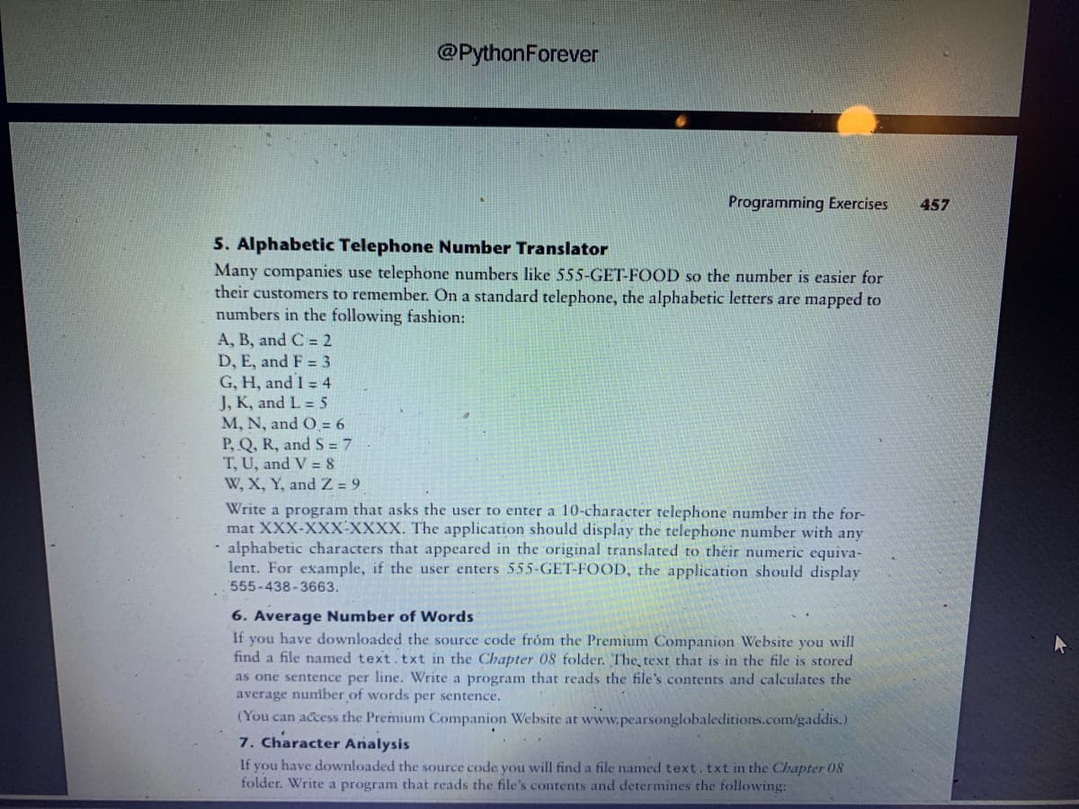 A, B, and C = 2
D, E, and F = 3
G, H, and I = 4
J, K, and L = 5
@Python Forever
5. Alphabetic Telephone Number Translator
Many companies use telephone numbers like 555-GET-FOOD so the number is easier for
their customers to remember. On a standard telephone, the alphabetic letters are mapped to
numbers in the following fashion:
M, N, and O = 6
P, Q, R, and S=7
T, U, and V=8
W, X, Y, and Z = 9
Programming Exercises
Write a program that asks the user to enter a 10-character telephone number in the for-
mat XXX-XXX-XXXX. The application should display the telephone number with any
- alphabetic characters that appeared in the original translated to their numeric equiva-
lent. For example, if the user enters 555-GET-FOOD, the application should display
555-438-3663.
6. Average Number of Words
If you have downloaded the source code from the Premium Companion Website you will
find a file named text. txt in the Chapter 08 folder. The text that is in the file is stored
as one sentence per line. Write a program that reads the file's contents and calculates the
average number of words per sentence.
(You can access the Premium Companion Website at www.pearsonglobaleditions.com/gaddis.)
7. Character Analysis
If you have downloaded the source code you will find a file named text. txt in the Chapter 08
folder. Write a program that reads the file's contents and determines the following:
457