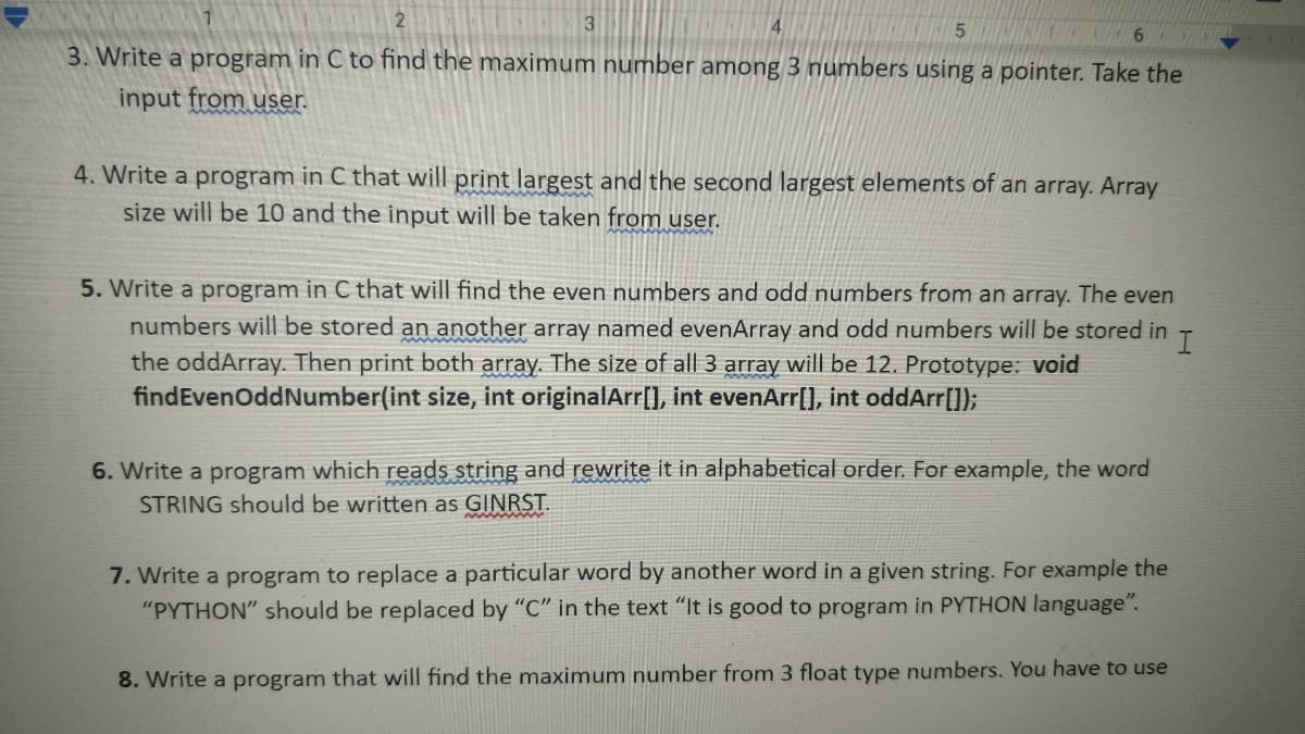 2
3
6.
3. Write a program in C to find the maximum number among 3 numbers using a pointer. Take the
input from user.
4. Write a program in C that will print largest and the second largest elements of an array. Array
size will be 10 and the input will be taken from user.
5. Write a program in C that will find the even numbers and odd numbers from an array. The even
numbers will be stored an another array named evenArray and odd numbers will be stored in
the oddArray. Then print both array. The size of all 3 array will be 12. Prototype: void
findEvenOddNumber(int size, int originalArr[], int evenArr[], int oddArr[]);
6. Write a program which reads string and rewrite it in alphabetical order. For example, the word
STRING should be written as GINRST.
7. Write a program to replace a particular word by another word in a given string. For example the
"PYTHON" should be replaced by "C" in the text "It is good to program in PYTHON language".
8. Write a program that will find the maximum number from 3 float type numbers. You have to use
