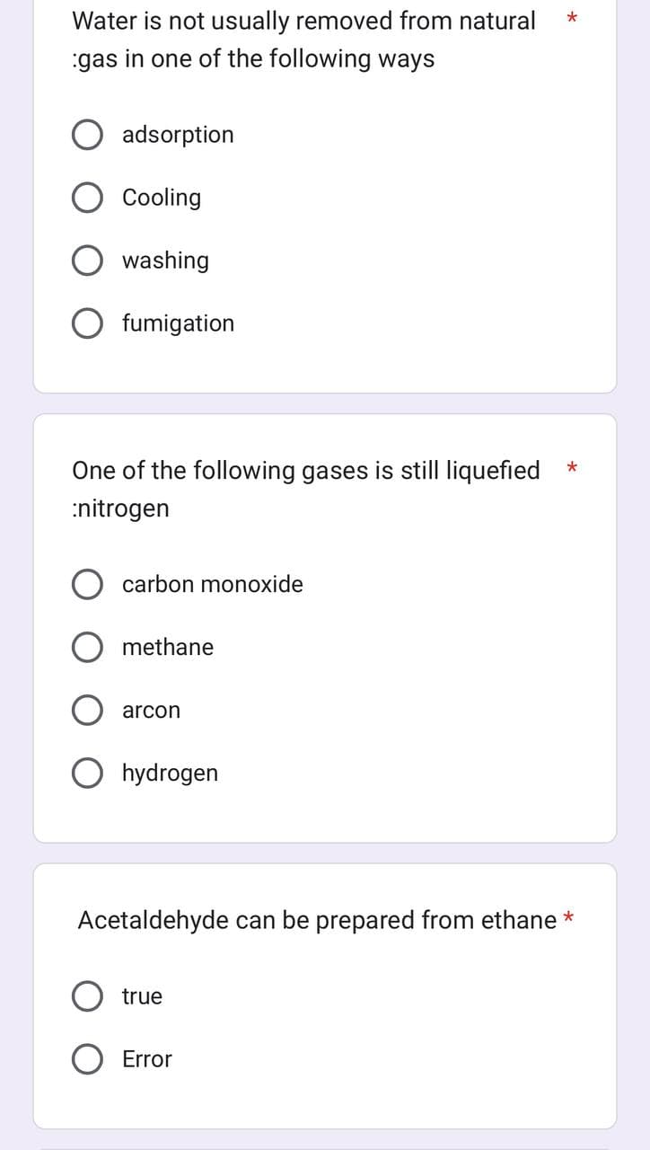 Water is not usually removed from natural
gas in one of the following ways
adsorption
Cooling
washing
fumigation
One of the following gases is still liquefied
:nitrogen
carbon monoxide
methane
arcon
hydrogen
true
*
Acetaldehyde can be prepared from ethane *
O Error
*