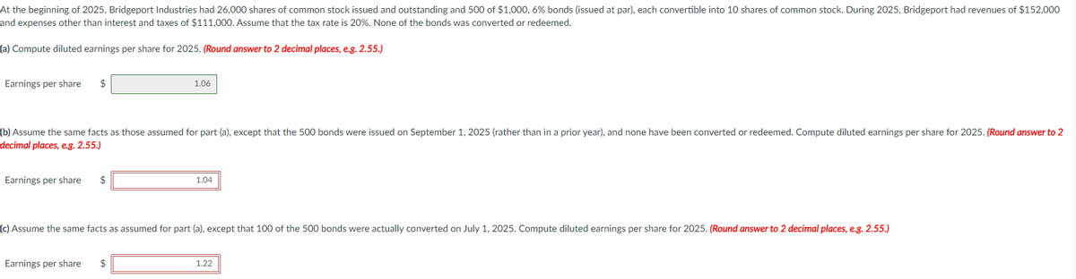 At the beginning of 2025, Bridgeport Industries had 26,000 shares of common stock issued and outstanding and 500 of $1,000, 6% bonds (issued at par), each convertible into 10 shares of common stock. During 2025, Bridgeport had revenues of $152,000
and expenses other than interest and taxes of $111,000. Assume that the tax rate is 20%. None of the bonds was converted or redeemed.
(a) Compute diluted earnings per share for 2025. (Round answer to 2 decimal places, e.g. 2.55.)
Earnings per share $
(b) Assume the same facts as those assumed for part (a), except that the 500 bonds were issued on September 1, 2025 (rather than in a prior year), and none have been converted or redeemed. Compute diluted earnings per share for 2025. (Round answer to 2
decimal places, e.g. 2.55.)
Earnings per share $
1.06
Earnings per share $
1.04
(c) Assume the same facts as assumed for part (a), except that 100 of the 500 bonds were actually converted on July 1, 2025. Compute diluted earnings per share for 2025. (Round answer to 2 decimal places, e.g. 2.55.)
1.22