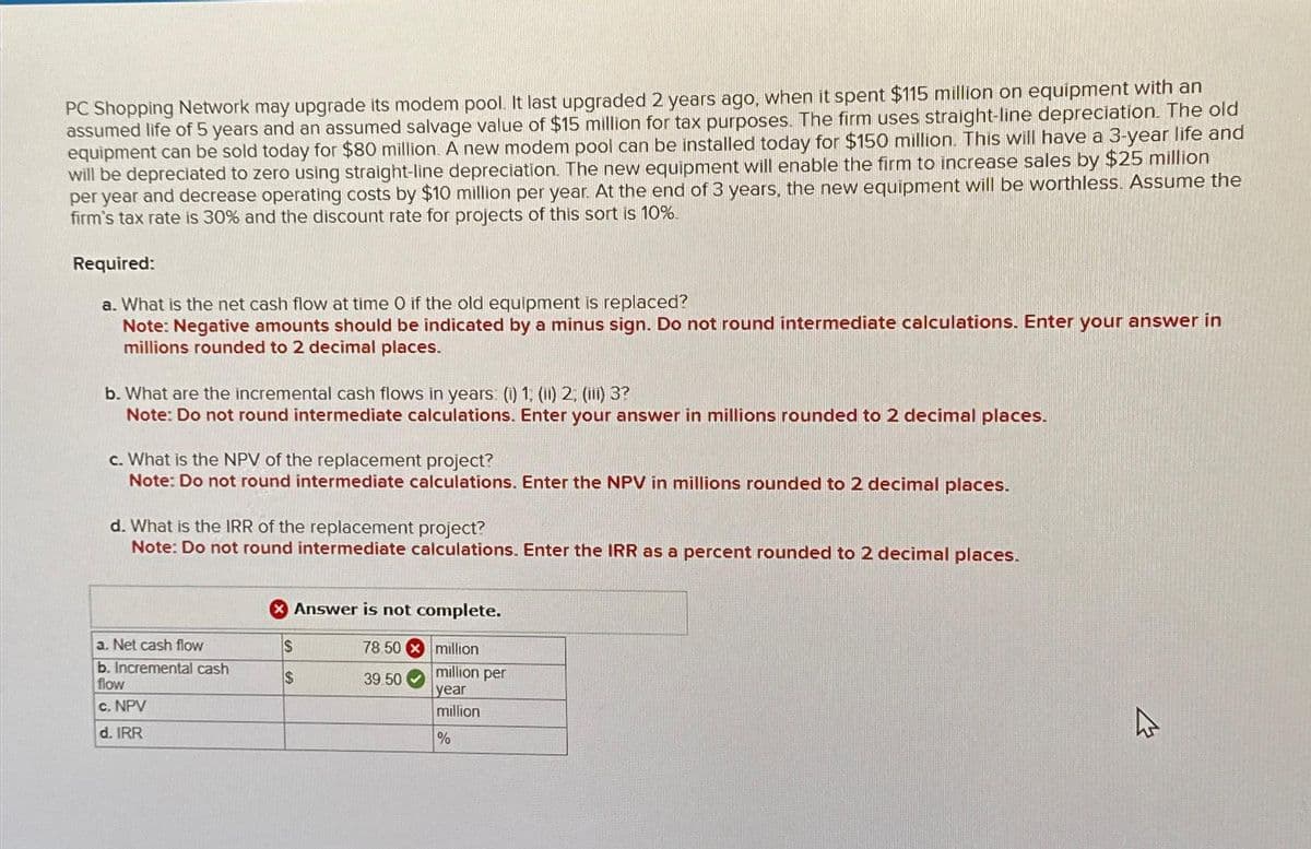 PC Shopping Network may upgrade its modem pool. It last upgraded 2 years ago, when it spent $115 million on equipment with an
assumed life of 5 years and an assumed salvage value of $15 million for tax purposes. The firm uses straight-line depreciation. The old
equipment can be sold today for $80 million. A new modem pool can be installed today for $150 million. This will have a 3-year life and
will be depreciated to zero using straight-line depreciation. The new equipment will enable the firm to increase sales by $25 million
per year and decrease operating costs by $10 million per year. At the end of 3 years, the new equipment will be worthless. Assume the
firm's tax rate is 30% and the discount rate for projects of this sort is 10%.
Required:
a. What is the net cash flow at time O if the old equipment is replaced?
Note: Negative amounts should be indicated by a minus sign. Do not round intermediate calculations. Enter your answer in
millions rounded to 2 decimal places.
b. What are the incremental cash flows in years: (i) 1, (ii) 2, (ii) 3?
Note: Do not round intermediate calculations. Enter your answer in millions rounded to 2 decimal places.
c. What is the NPV of the replacement project?
Note: Do not round intermediate calculations. Enter the NPV in millions rounded to 2 decimal places.
d. What is the IRR of the replacement project?
Note: Do not round intermediate calculations. Enter the IRR as a percent rounded to 2 decimal places.
a. Net cash flow
b. Incremental cash
flow
c. NPV
d. IRR
Answer is not complete.
78 50
million
million per
year
million
%
S
$
39.50
4