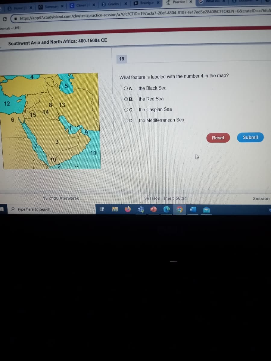 -
Brainly.in x
C https://app47.studyisland.com/cfw/test/practice-session/a76fc?CFID=197acfa7-20ef-4804-8187-fe17ed5e2840&CFTOKEN=0&crateID=a76fc8
Animals - LIVE!
S Home |S X O Summary X
Southwest Asia and North Africa: 400-1500s CE
12
6
15
8 13
14
3
10
S Grades x
C Clever | X
5
Type here to search
18 of 20 Answered
11
S
19
Practice! x G What nur
What feature is labeled with the number 4 in the map?
OA. the Black Sea
OB.
the Red Sea
OC.
OD.
the Caspian Sea
the Mediterranean Sea
Session Timer: 56:34
O
w
Reset
Submit
Session