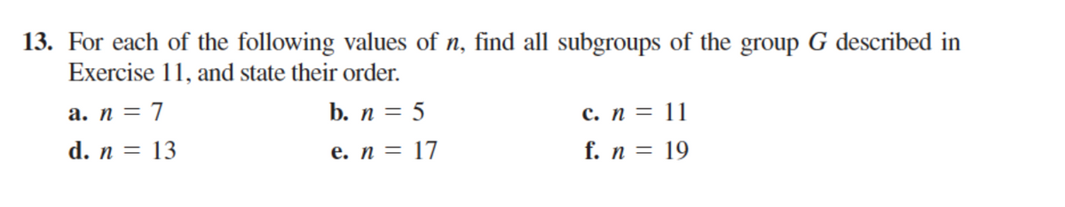 13. For each of the following values of n, find all subgroups of the group G described in
Exercise 11, and state their order.
с. п %3D 11
f. n = 19
a. n = 7
b. n = 5
d. n = 13
е. п 3D 17
