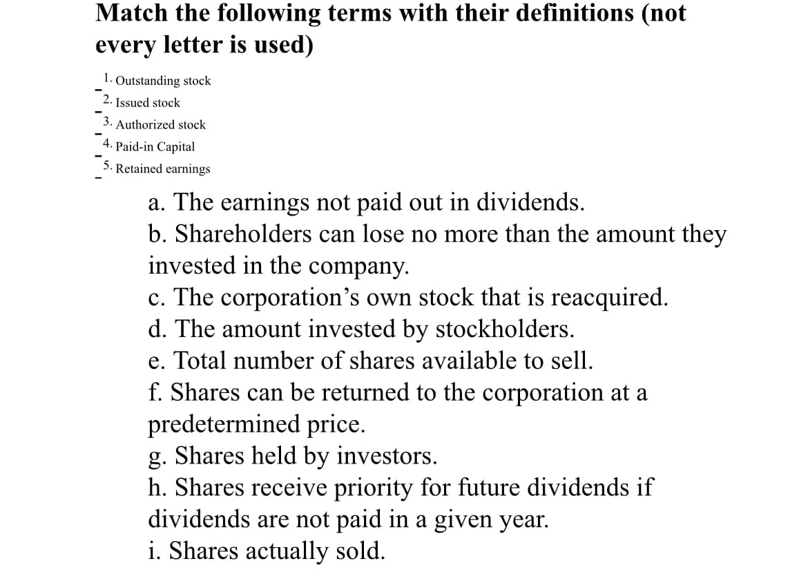 Match the following terms with their definitions (not
every letter is used)
1. Outstanding stock
2. Issued stock
Authorized stock
4. Paid-in Capital
Retained earnings
a. The earnings not paid out in dividends.
b. Shareholders can lose no more than the amount they
invested in the company.
c. The corporation's own stock that is reacquired.
d. The amount invested by stockholders.
e. Total number of shares available to sell.
f. Shares can be returned to the corporation at a
predetermined price.
g. Shares held by investors.
h. Shares receive priority for future dividends if
dividends are not paid in a given year.
i. Shares actually sold.
