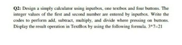 Q2: Design a simply calculator using inputbox, one textbox and four buttons. The
integer values of the first and second number are entered by inputbox. Write the
codes to perform add, subtract, multiply, and divide where pressing on buttons.
Display the result operation in TextBox by using the following formula. 3*7=21
