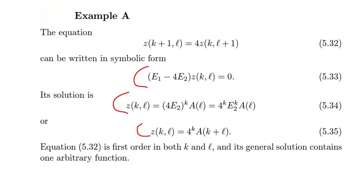 Example A
The equation
z(k +1, l) = 4z(k, l + 1)
(5.32)
can be written in symbolic form
(E1 – 4E2)z(k, l) = 0.
(5.33)
Its solution is
z(k, l) = (4E2)* A(l) = 4* E$ A(t)
(5.34)
or
C:(k, l) = 4* A(k + l).
(5.35)
Equation (5.32) is first order in both k and l, and its general solution contains
one arbitrary function.
