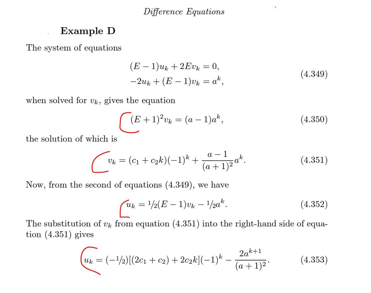 Difference Equations
Example D
The system of equations
(E – 1)uk + 2Evk = 0,
— 2ик + (Е — 1)uz — а*,
(4.349)
= a.
when solved for vk, gives the equation
(E + 1)²v% = (a – 1)a*,
(4.350)
the solution of which is
а — I
: (c1 + c2k)(-1)k
(4.351)
Uk =
(а +
Now, from the second of equations (4.349), we have
Uk =1/2(E – 1)VK
/2a*.
(4.352)
The substitution of vk from equation (4.351) into the right-hand side of
tion (4.351) gives
equa-
2ak+1
uk = (-1/2)[(2c1 + c2) + 2c2k](-1)*
(4.353)
(a + 1)2"
