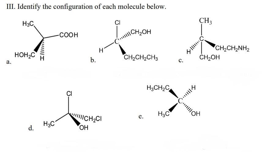 III. Identify the configuration of each molecule below.
H3C,
CI
CH3
CH2OH
COOH
H
CH2CH2NH2
HOH2C
CH2CH2CH3
CH2OH
b.
с.
а.
H3CH2C,
CI
H3C
ICH,CI
е.
H3C
d.
OH
をI
