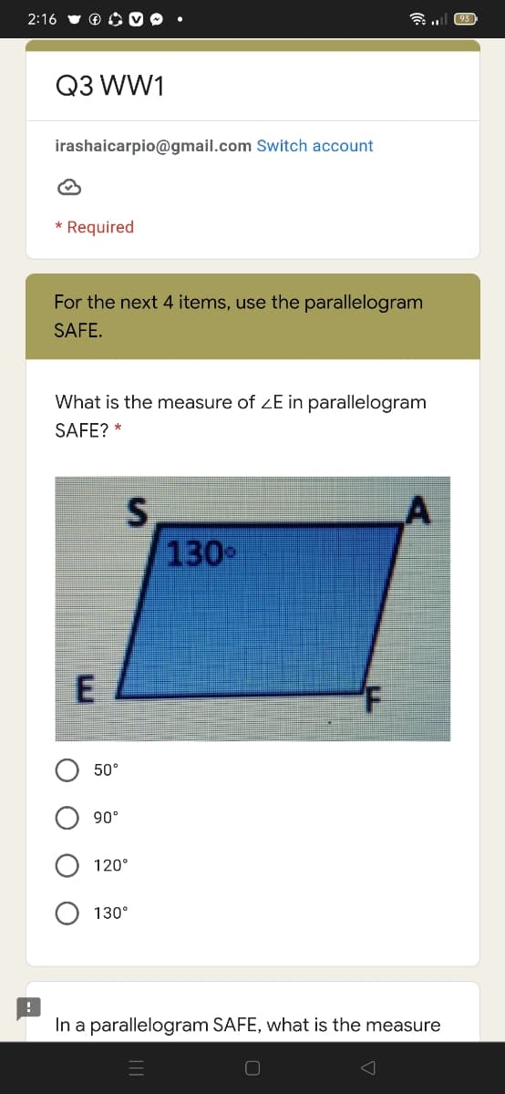 2:16
(93
Q3 WW1
irashaicarpio@gmail.com Switch account
* Required
For the next 4 items, use the parallelogram
SAFE.
What is the measure of zE in parallelogram
SAFE? *
LA
130
50°
90°
120°
130°
In a parallelogram SAFE, what is the measure
O O
