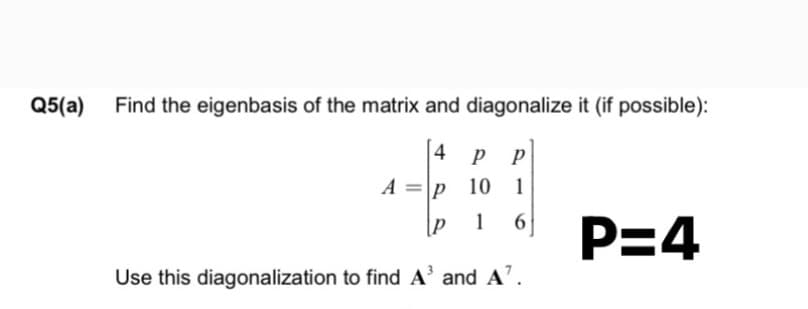 Q5(a)
Find the eigenbasis of the matrix and diagonalize it (if possible):
4 р р
А%3D|р 10 1
1
P=4
Use this diagonalization to find A' and A'.
