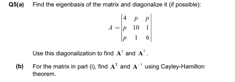 Q5(a) Find the eigenbasis of the matrix and diagonalize it (if possible):
4
р р
A =p 10
1
1
6
Use this diagonalization to find A' and A'.
For the matrix in part (i), find A and A using Cayley-Hamilton
theorem.
(b)
