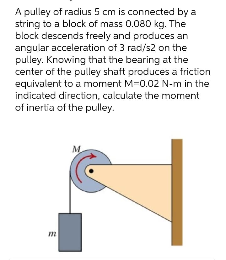 A pulley of radius 5 cm is connected by a
string to a block of mass 0.080 kg. The
block descends freely and produces an
angular acceleration of 3 rad/s2 on the
pulley. Knowing that the bearing at the
center of the pulley shaft produces a friction
equivalent to a moment M=0.02 N-m in the
indicated direction, calculate the moment
of inertia of the pulley.
M
m
