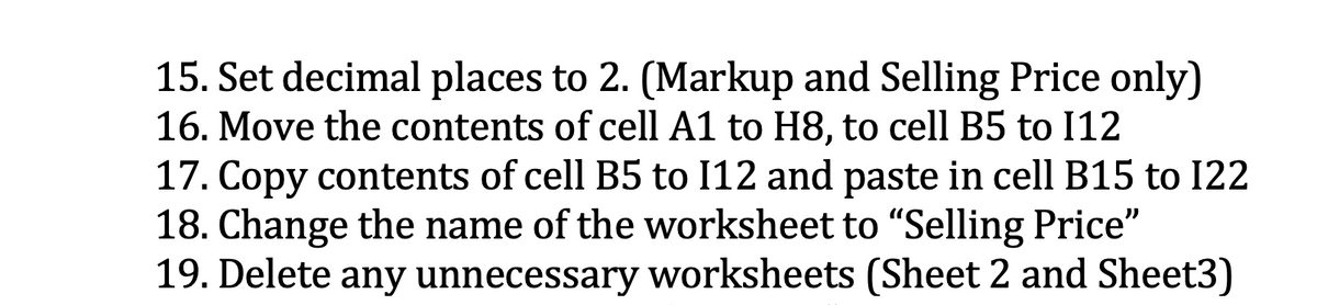 15. Set decimal places to 2. (Markup and Selling Price only)
16. Move the contents of cell A1 to H8, to cell B5 to I12
17. Copy contents of cell B5 to I12 and paste in cell B15 to I22
18. Change the name of the worksheet to "Selling Price"
19. Delete any unnecessary worksheets (Sheet 2 and Sheet3)
