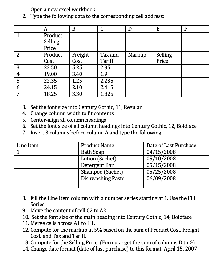 1. Open a new excel workbook.
2. Type the following data to the corresponding cell address:
A
В
C
E
F
1
Product
Selling
Price
Product
Freight
Cost
2
Tax and
Markup
Selling
Price
Cost
Tariff
3
23.50
5.25
2.35
4
19.00
3.40
1.9
5
22.35
1.25
2.235
6.
24.15
2.10
2.415
7
18.25
3.30
1.825
3. Set the font size into Century Gothic, 11, Regular
4. Change column width to fit contents
5. Center-align all column headings
6. Set the font size of all column headings into Century Gothic, 12, Boldface
7. Insert 3 columns before column A and type the following:
Line Item
Product Name
Date of Last Purchase
Bath Soap
Lotion (Sachet)
Detergent Bar
Shampoo (Sachet)
Dishwashing Paste
04/15/2008
05/10/2008
05/15/2008
05/25/2008
06/09/2008
1
8. Fill the Line Item column with a number series starting at 1. Use the Fill
Series
9. Move the content of cell C2 to A2.
10. Set the font size of the main heading into Century Gothic, 14, Boldface
11. Merge cells across A1 to H1.
12. Compute for the markup at 5% based on the sum of Product Cost, Freight
Cost, and Tax and Tariff.
13. Compute for the Selling Price. (Formula: get the sum of columns D to G)
14. Change date format (date of last purchase) to this format: April 15, 2007
