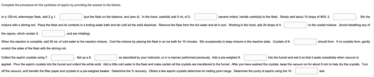 Complete the procedure for the synthesis of aspirin by providing the answer to the blanks.
In a 125-mL erlenmeyer flask, add 2 g 1.
(put the flask on the balance, and zero it). In the hood, carefully add 5 mL of 2.
(severe irritant, handle carefully) to the flask. Slowly add about 10 drops of 85% 3.
Stir the
mixture with a stirring rod. Place the flask and its contents in a boiling water bath and stir until all the solid dissolves. Remove the flask from the hot water and let it cool. Working in the hood, add 20 drops of 4.
to the cooled mixture. (Avoid breathing any of
the vapors, which contain 5.
and are irritating).
When the reaction is complete, add 50 mL of cold water to the reaction mixture. Cool the mixture by placing the flask in an ice bath for 10 minutes. Stir occasionally to keep mixture in the reactive state. Crystals of 6.
should form. If no crystals form, gently
scratch the sides of the flask with the stirring rod.
Collect the aspirin crystals using 7.
. Set up a 8.
as described by your instructor, or in a manner performed previously. Add a pre-weighed 9.
into the funnel and wet it so that it seals completely when vacuum is
applied. Pour the aspirin crystals into the funnel and collect the white solid. Add a little cold water to the flask and make certain all the crystals are transferred to the funnel. After you have washed the crystals, keep the vacuum on for about 5 min to help dry the crystals. Turn
off the vacuum, and transfer the filter paper and crystals to a pre-weighed beaker. Determine the % recovery. Obtain a few aspirin crystals determine its melting point range. Determine the purity of aspirin using the 10.
test.
