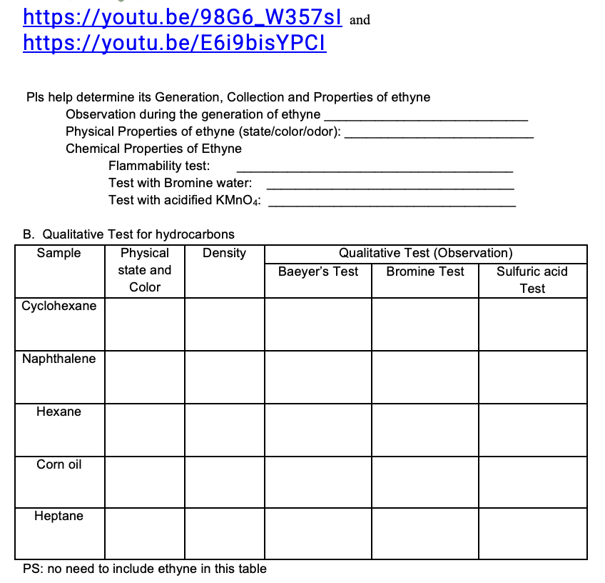 https://youtu.be/98G6_W357sl and
https://youtu.be/E6i9bisYPCI
Pls help determine its Generation, Collection and Properties of ethyne
Observation during the generation of ethyne
Physical Properties of ethyne (statelcolor/odor):
Chemical Properties of Ethyne
Flammability test:
Test with Bromine water:
Test with acidified KMNO4:
B. Qualitative Test for hydrocarbons
Physical
Qualitative Test (Observation)
Bromine Test
Sample
Density
state and
Baeyer's Test
Sulfuric acid
Color
Test
Cyclohexane
Naphthalene
Hexane
Corn oil
Heptane
PS: no need to include ethyne in this table
