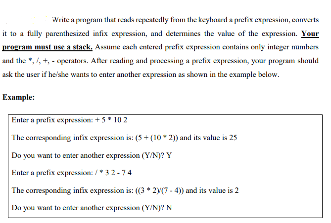 Write a program that reads repeatedly from the keyboard a prefix expression, converts
it to a fully parenthesized infix expression, and determines the value of the expression. Your
program must use a stack. Assume each entered prefix expression contains only integer numbers
and the *, /, +, - operators. After reading and processing a prefix expression, your program should
ask the user if he/she wants to enter another expression as shown in the example below.
Example:
Enter a prefix expression: + 5 * 10 2
The corresponding infix expression is: (5 + (10 * 2)) and its value is 25
Do you want to enter another expression (Y/N)? Y
Enter a prefix expression: / * 3 2 - 74
The corresponding infix expression is: ((3 * 2)(7 - 4)) and its value is 2
Do you want to enter another expression (Y/N)? N
