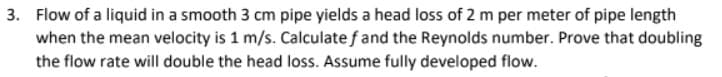 3. Flow of a liquid in a smooth 3 cm pipe yields a head loss of 2 m per meter of pipe length
when the mean velocity is 1 m/s. Calculate f and the Reynolds number. Prove that doubling
the flow rate will double the head loss. Assume fully developed flow.