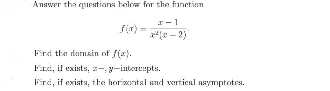 Answer the questions below for the function
x - 1
f(x) =
%3D
(x – 2)*
Find the domain of f(x).
Find, if exists, x-, y-intercepts.
Find, if exists, the horizontal and vertical asymptotes.
