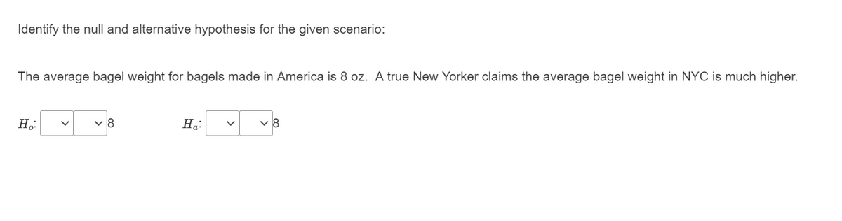 Identify the null and alternative hypothesis for the given scenario:
The average bagel weight for bagels made in America is 8 oz. A true New Yorker claims the average bagel weight in NYC is much higher.
8
Ha:
