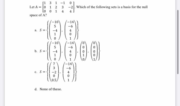 [1 3 1
Let A = 0 1 2
lo o 1 4
-1
-2|. Which of the following sets is a basis for the null
4
space of A?
'-10
-14
5
-6
a. S=
000
-10
-14
5
-6
b. S =-
1
-14
-6
c. S={! -2
( \0.5/
1
d. None of these.
LO
