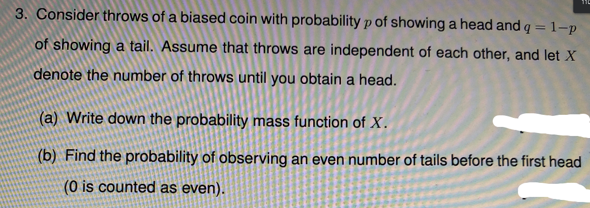 110
3. Consider throws of a biased coin with probability p of showing a head and q = 1-p
of showing a tail. Assume that throws are independent of each other, and let X
denote the number of throws until you obtain a head.
(a) Write down the probability mass function of X.
(b) Find the probability of observing an even number of tails before the first head
(0 is counted as even).
