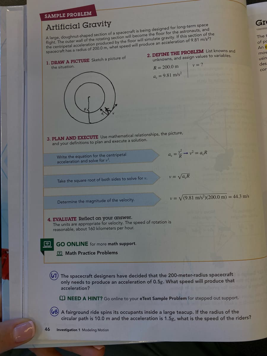 SAMPLE PROBLEM
Artificial Gravity
A large, doughnut-shaped section of a spacecraft is being designed for long-term space
flight. The outer wall of the rotating section will become the floor for the astronauts, and
the centripetal acceleration produced by the floor will simulate gravity. If this section of the
spacecraft has a radius of 200.0 m, what speed will produce an acceleration of 9.81 m/s²?
1. DRAW A PICTURE Sketch a picture of
the situation.
3. PLAN AND EXECUTE Use mathematical relationships, the picture,
and your definitions to plan and execute a solution.
Write the equation for the centripetal
acceleration and solve for v².
46
2. DEFINE THE PROBLEM List knowns and
unknowns, and assign values to variables.
R = 200.0 m
V = ?
a = 9.81 m/s²
Take the square root of both sides to solve for v.
Determine the magnitude of the velocity.
GO ONLINE for more math support.
Math Practice Problems
a
4. EVALUATE Reflect on your answer.
The units are appropriate for velocity. The speed of rotation is
reasonable, about 160 kilometers per hour.
= →v² = a.R
v = √a R
y =
(9.81 m/s²) (200.0 m) = 44.3 m/s
aelpnaht
(67) The spacecraft designers have decided that the 200-meter-radius spacecraft
only needs to produce an acceleration of 0.5g. What speed will produce that
acceleration?
e embubong vol noit
NEED A HINT? Go online to your eText Sample Problem for stepped out support.
(68) A fairground ride spins its occupants inside a large teacup. If the radius of the
circular path is 10.0 m and the acceleration is 1.5g, what is the speed of the riders?
Investigation 1 Modeling Motion
Gre
The t
of po
An c
mov
usin
des
cor