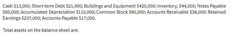 Cash $13,000; Short-term Debt $21,000; Buildings and Equipment $420,000; Inventory, $44,000; Notes Payable
$60,000; Accumulated Depreciation $110,000; Common Stock $80,000; Accounts Receivable $38,000; Retained
Earnings $237,000; Accounts Payable $17,000.
Total assets on the balance sheet are:
