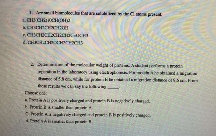 1. Are small biomolecules that are solubilized by the Cl atoms present:
a. CH3(CH2)10CH(OH)2
b. CH3CH2CH2CH2OH
c. CH3CH2CH2CH2CH2C=OCH3
d.CHЗCH2CH2ОCH2CH2CH3
2. Determination of the molecular weight of proteins. A student performs a protein
separation in the laboratory using electrophoresis. For protein A he obtained a migration
distance of 5.8 cm, while for protein B he obtained a migration distance of 9.6 cm. From
these results we can say the following
Choose one:
a. Protein A is positively charged and protein B is negatively charged.
b. Protein B is smaller than protein A.
C. Protein A is negatively charged and protein B is positively charged.
d. Protein A is smaller than protein B.
