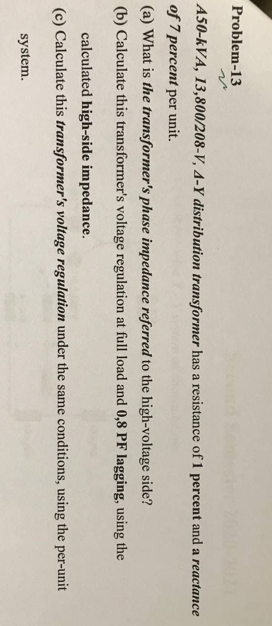 Problem-13
A50-kVA, 13,800/208-V, 4-Y distribution transformer has a resistance of 1 percent and a reactance
of 7 percent per unit.
(a) What is the transformer's phase impedance referred to the high-voltage side?
(b) Calculate this transformer's voltage regulation at full load and 0,8 PF lagging, using the
calculated high-side impedance.
(c) Calculate this transformer's voltage regulation under the same conditions, using the per-unit
system.
