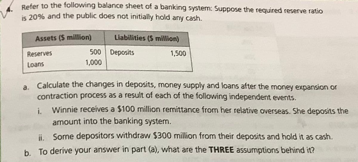 Refer to the following balance sheet of a banking system: Suppose the required reserve ratio
is 20% and the public does not initially hold any cash.
Assets (5 million)
Reserves
Loans
500
1,000
i.
Liabilities ($ million)
Deposits
1,500
a. Calculate the changes in deposits, money supply and loans after the money expansion or
contraction process as a result of each of the following independent events.
Winnie receives a $100 million remittance from her relative overseas. She deposits the
amount into the banking system.
ii. Some depositors withdraw $300 million from their deposits and hold it as cash.
b. To derive your answer in part (a), what are the THREE assumptions behind it?