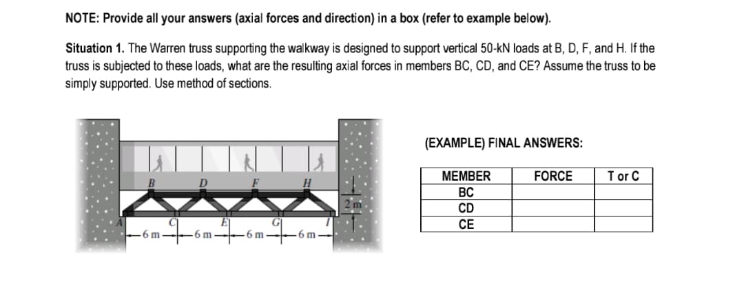 NOTE: Provide all your answers (axial forces and direction) in a box (refer to example below).
Situation 1. The Warren truss supporting the walkway is designed to support vertical 50-kN loads at B, D, F, and H. If the
truss is subjected to these loads, what are the resulting axial forces in members BC, CD, and CE? Assume the truss to be
simply supported. Use method of sections.
(EXAMPLE) FINAL ANSWERS:
МЕМBER
FORCE
T or C
B
D
H
BC
CD
СЕ
6m--6 m -
-6 m -
-6 m -
