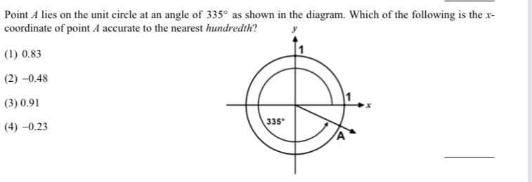 Point A lies on the unit circle at an angle of 335° as shown in the diagram. Which of the following is the x-
coordinate of point A accurate to the nearest hundredth?
(1) 0.83
(2) -0.48
(3) 0.91
335
(4) –0.23
