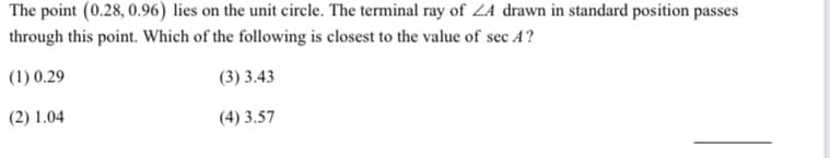 The point (0.28, 0.96) lies on the unit circle. The terminal ray of ZA drawn in standard position passes
through this point. Which of the following is closest to the value of sec A?
(1) 0.29
(3) 3.43
(2) 1.04
(4) 3.57
