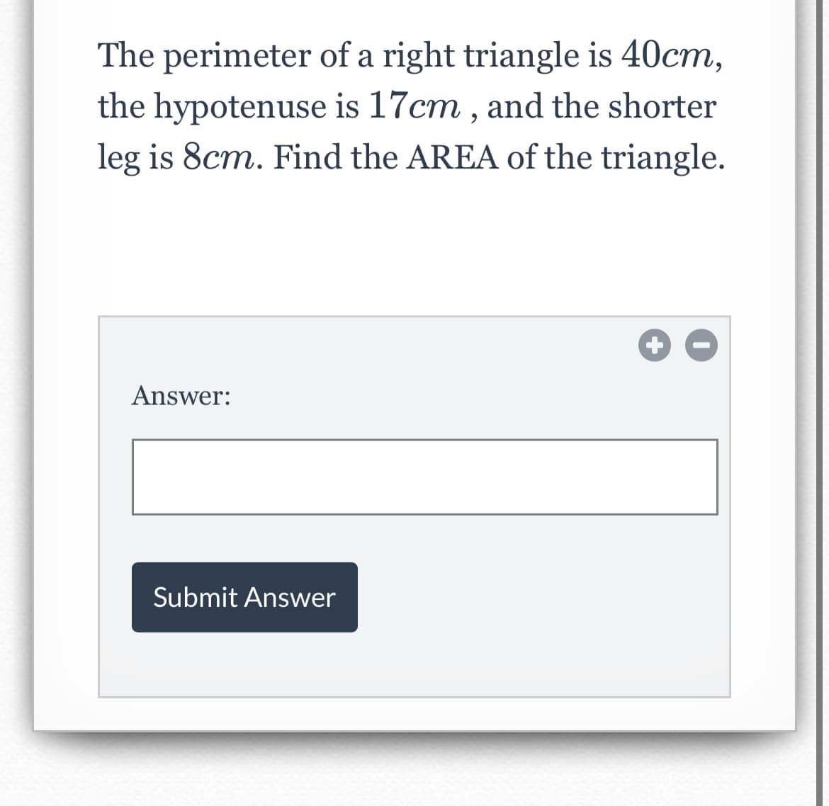 The perimeter of a right triangle is 40cm,
the hypotenuse is 17cm , and the shorter
leg is 8cm. Find the AREA of the triangle.
Answer:
Submit Answer
