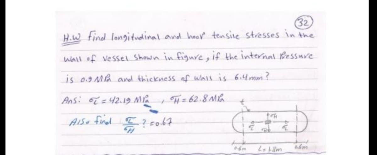 32
H.W find longitudinal and hov tensile stresses in the
wall of vessel Shown in figue, if the internal Pessure
is 09 MA and thickness of Wall is 6.44mm?
Ans: o =42.19 M
H= 62.8 Ma
%3D
t.
AIS finel
I?so67
0.6m
