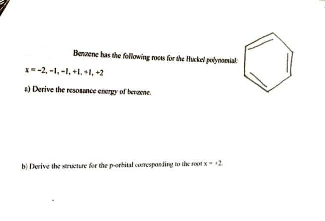 Benzene has the following roots for the Huckel polynomial:
x=-2, -1,-1, +1, +1, +2
a) Derive the resonance energy of benzene.
b) Derive the structure for the p-orbital corresponding to the root x- +2.
