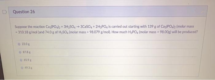 D Question 26
Suppose the reaction Ca(PO)2 + 3H,SO, 3CaSO, + 2H3PO, is carried out starting with 139 g of Cag(PO4)h (molar mass
- 310.18 g/mol )and 74.0g of H,SO, (molar mass = 98.079 g/mol). How much H,PO, (molar mass-98.00g) will be produced?
22.0
87.8 g
65.9 g
493
