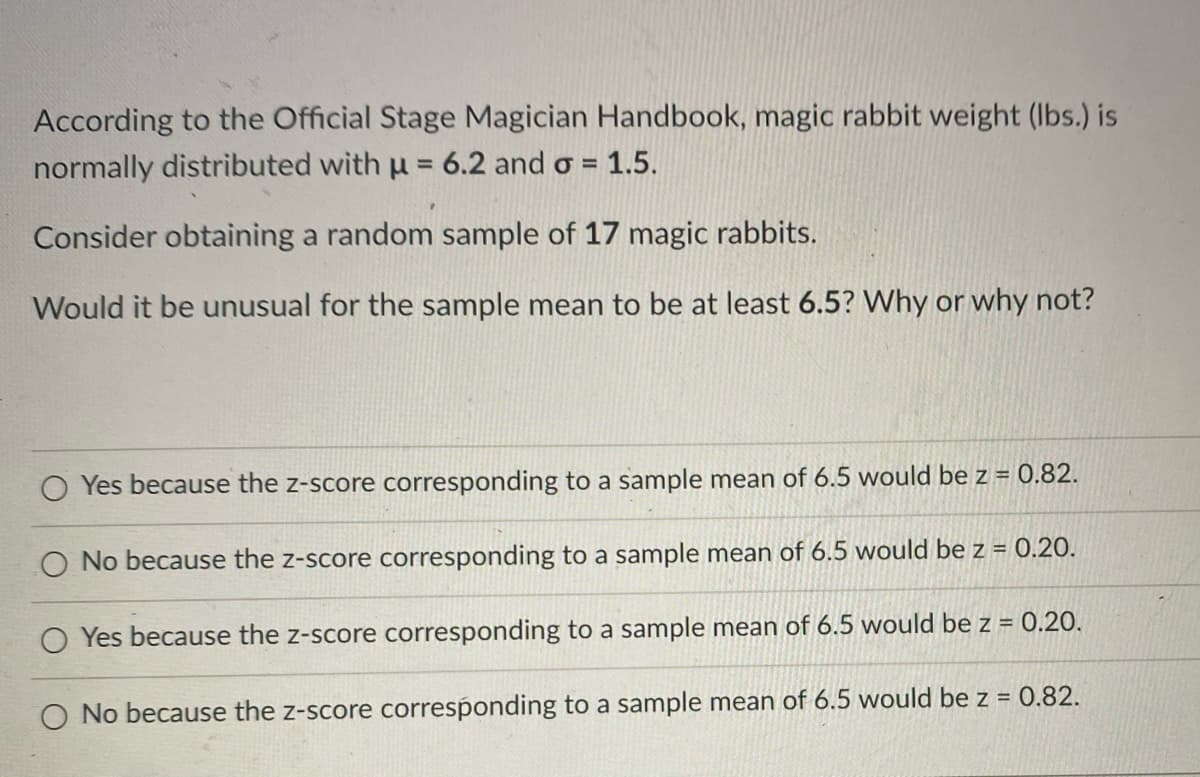 **Consider the Following Scenario:**

According to the Official Stage Magician Handbook, magic rabbit weight (lbs.) is normally distributed with a mean (μ) of 6.2 and a standard deviation (σ) of 1.5.

**Problem Statement:**

Consider obtaining a random sample of 17 magic rabbits.

Would it be unusual for the sample mean to be at least 6.5? Why or why not?

**Answer Choices:**

1. ○ Yes, because the z-score corresponding to a sample mean of 6.5 would be z = 0.82.
2. ○ No, because the z-score corresponding to a sample mean of 6.5 would be z = 0.20.
3. ○ Yes, because the z-score corresponding to a sample mean of 6.5 would be z = 0.20.
4. ○ No, because the z-score corresponding to a sample mean of 6.5 would be z = 0.82.

**Explanation of the Problem:**

To determine whether it is unusual for the sample mean to be at least 6.5, we need to find the z-score for the sample mean.

The z-score can be calculated using the formula for the z-score of a sample mean:

\[ z = \frac{\bar{x} - \mu}{\sigma / \sqrt{n}} \]

Where:
- \(\bar{x}\) is the sample mean (6.5 in this case)
- \(\mu\) is the population mean (6.2)
- \(\sigma\) is the population standard deviation (1.5)
- \(n\) is the sample size (17)

The z-score tells us how many standard errors the sample mean is away from the population mean.

Knowing the z-score, we can determine how unusual it is for the sample mean to be at least 6.5.

**Calculation Example:**

1. Plug in the values to calculate the z-score.
2. Interpret the z-score based on standard normal distribution values to determine if the result is unusual.

Ultimately, check the given answer choices, where the correct understanding of the z-score will help you identify if having a sample mean of 6.5 is unusual or not based on how far it lies from the mu in terms of standard deviations (z-scores).