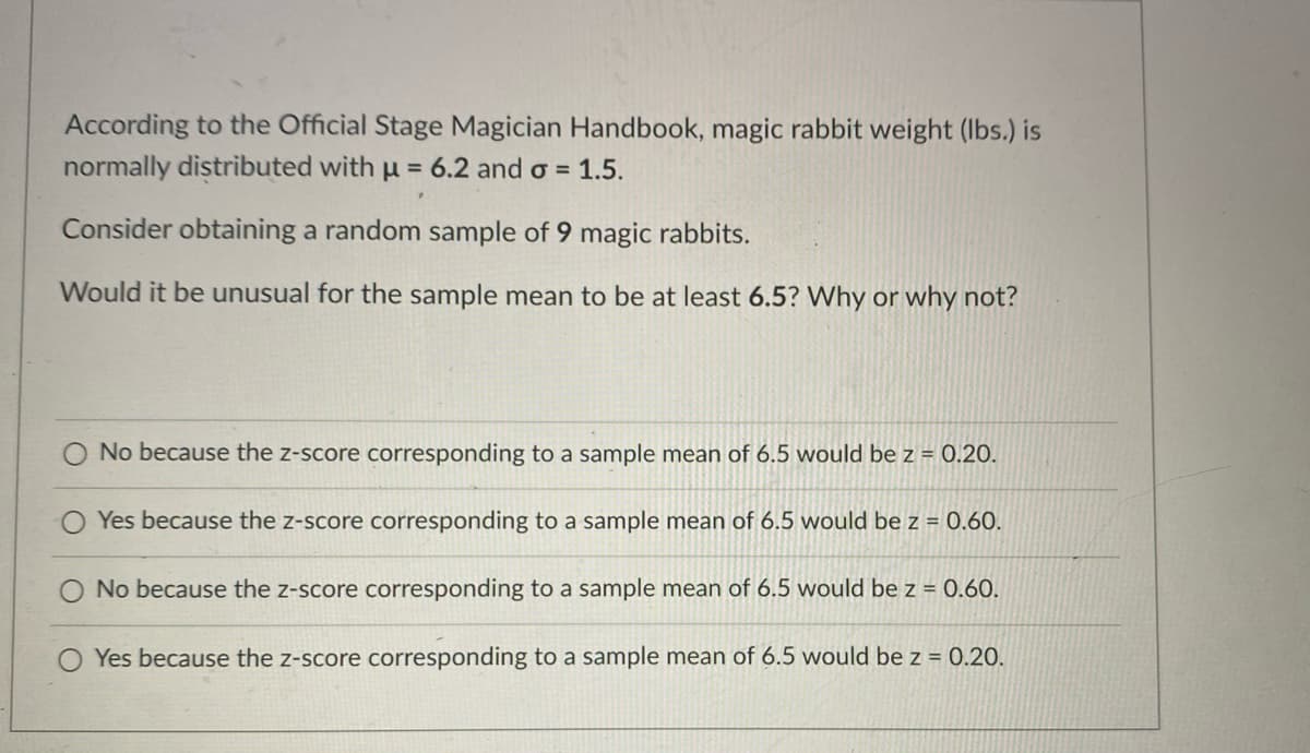 **Understanding Z-Scores and Sample Means**

According to the Official Stage Magician Handbook, magic rabbit weight (in pounds) is normally distributed with a mean (μ) of 6.2 and a standard deviation (σ) of 1.5.

Consider obtaining a random sample of 9 magic rabbits.

**Question:**
Would it be unusual for the sample mean to be at least 6.5? Why or why not?

**Choices:**
1. No, because the z-score corresponding to a sample mean of 6.5 would be z = 0.20.
2. Yes, because the z-score corresponding to a sample mean of 6.5 would be z = 0.60.
3. No, because the z-score corresponding to a sample mean of 6.5 would be z = 0.60.
4. Yes, because the z-score corresponding to a sample mean of 6.5 would be z = 0.20.

**Explanation:**

- **Mean (μ):** 6.2
- **Standard Deviation (σ):** 1.5
- **Sample Size (n):** 9
- **Sample Mean (X̄):** 6.5

To determine if it is unusual for the sample mean to be at least 6.5, we need to calculate the z-score. The formula for the z-score for a sample mean is:

\[ z = \frac{X̄ - μ}{\frac{σ}{\sqrt{n}}} \]

Given the values:
\[ z = \frac{6.5 - 6.2}{\frac{1.5}{\sqrt{9}}} \]

First, calculate the standard error (SE):
\[ SE = \frac{σ}{\sqrt{n}} = \frac{1.5}{\sqrt{9}} = \frac{1.5}{3} = 0.5 \]

Now, calculate the z-score:
\[ z = \frac{6.5 - 6.2}{0.5} = \frac{0.3}{0.5} = 0.6 \]

Therefore, the z-score corresponding to a sample mean of 6.5 is 0.6. Since a z-score of 0.6 is not significantly high or low (it is within the range of -2 to 2