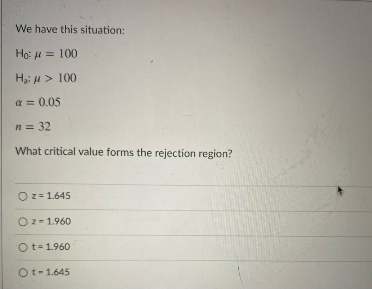 **Hypothesis Testing: Finding the Critical Value**

In this example, we will explore a situation involving hypothesis testing. We are given the following conditions:

- Null Hypothesis (\(H_0\)): \(\mu = 100\)
- Alternative Hypothesis (\(H_a\)): \(\mu > 100\)
- Significance Level (\(\alpha\)): 0.05
- Sample Size (\(n\)): 32

The challenge is to determine the critical value that forms the rejection region for this hypothesis test.

**Choices Provided:**
1. \( \boxed{z = 1.645} \)
2. \( \boxed{z = 1.960} \)
3. \( \boxed{t = 1.960} \)
4. \( \boxed{t = 1.645} \)

In hypothesis testing for a population mean, the critical value determines the threshold at which we reject the null hypothesis in favor of the alternative hypothesis. The choice of \(z\)-score or \(t\)-score depends on the sample size and whether the population standard deviation is known.

**Explanation of Choices:**
- \(z\)-scores are typically used when the sample size is large (usually \(n \geq 30\)) and/or the population standard deviation is known.
- \(t\)-scores are used when the sample size is small and/or the population standard deviation is unknown.

Given:
- The sample size here is 32, which is typically considered large enough to use the \(z\)-distribution.

Since we are performing a one-tailed test at \(\alpha = 0.05\), the critical \(z\)-value that corresponds to this significance level (5%) in a standard normal distribution is approximately 1.645.

Therefore, the appropriate critical value for this scenario is:
\[ \boxed{z = 1.645} \]

In conclusion, the value \(z = 1.645\) forms the rejection region for this hypothesis test, meaning that if the test statistic exceeds 1.645, we reject the null hypothesis in favor of the alternative hypothesis.