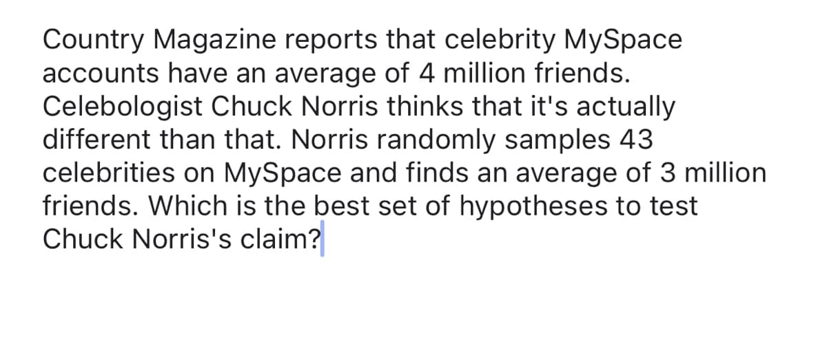 ### Testing Hypotheses in Statistics

**Country Magazine reports that celebrity MySpace accounts have an average of 4 million friends. Celebologist Chuck Norris believes that this average is actually different. Norris conducts a random sample of 43 celebrities on MySpace and finds an average of 3 million friends. Which is the best set of hypotheses to test Chuck Norris's claim?**

To test Chuck Norris's claim statistically, we need to set up our null and alternative hypotheses properly. These hypotheses are statements that can be tested with a statistical test to make inferences about a population parameter based on sample data.

#### Null Hypothesis (H₀):
The null hypothesis is a statement that there is no effect or no difference, and it is what we typically assume to be true until we have enough evidence to suggest otherwise. In this case, the null hypothesis would state that the average number of friends of celebrities on MySpace is still 4 million.

\[ H₀: \mu = 4 \text{ million} \]

#### Alternative Hypothesis (H₁):
The alternative hypothesis is what we are seeking evidence for. It represents a new effect or a difference from the null hypothesis. Chuck Norris believes the average is different from what Country Magazine reports (not specifying whether he thinks it is more or less). Thus, the alternative hypothesis is non-directional (two-tailed). 

\[ H₁: \mu \neq 4 \text{ million} \]

#### Summary:
- **Null Hypothesis (H₀):** The average number of friends of celebrities on MySpace is 4 million. ( \( H₀: \mu = 4 \text{ million} \) )
- **Alternative Hypothesis (H₁):** The average number of friends of celebrities on MySpace is not 4 million. ( \( H₁: \mu \neq 4 \text{ million} \) )

In conclusion, to test Chuck Norris's claim, we would utilize the sample data he has collected from the 43 celebrities to perform a hypothesis test. This could involve calculating a test statistic (e.g., t-test) and comparing it to a critical value or using a p-value approach to decide whether to reject the null hypothesis. If the null hypothesis is rejected, it would suggest that there is enough statistical evidence to support Chuck Norris's claim that the average number of friends is different from 4 million.