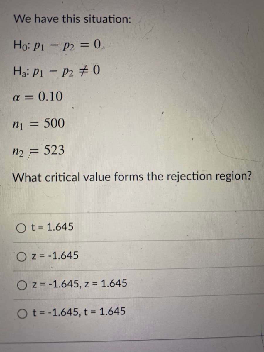 ### Understanding Hypothesis Testing in Statistics

In this example, we are analyzing a hypothesis test for the difference between two proportions.

#### The Hypotheses

- Null Hypothesis (H₀): \( p_1 - p_2 = 0 \)
- Alternative Hypothesis (Hₐ): \( p_1 - p_2 \neq 0 \)

This test is to determine if there is a significant difference between the two population proportions (\( p_1 \) and \( p_2 \)).

#### Parameters Given

- Significance level (\( \alpha \)): 0.10
- Sample size for population 1 (\( n_1 \)): 500
- Sample size for population 2 (\( n_2 \)): 523

#### Determining the Critical Value

The question asks: **What critical value forms the rejection region?**

Let's break down the answer choices provided:

- \( t = 1.645 \)
- \( z = -1.645 \)
- \( z = -1.645, z = 1.645 \)
- \( t = -1.645, t = 1.645 \)

Since the hypothesis involves comparing proportions, the appropriate test is a Z-test (rather than a T-test). The correct critical values, considering the two-tailed nature of our test (due to \( \neq \) in \( H_a \)), are based on the Z-distribution.

For a significance level of 0.10 in a two-tailed test, the critical values are:
- \( z = -1.645 \)
- \( z = 1.645 \)

Therefore, the correct answer is:
- \( z = -1.645, z = 1.645 \)

This option correctly represents the critical values for the rejection region in a two-tailed Z-test with an alpha level of 0.10.
