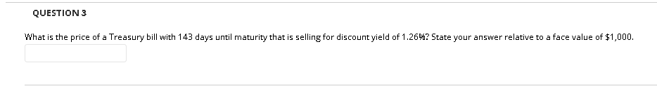 QUESTION 3
What is the price of a Treasury bill with 143 days until maturity that is selling for discount yield of 1.26%? State your answer relative to a face value of $1,000.
