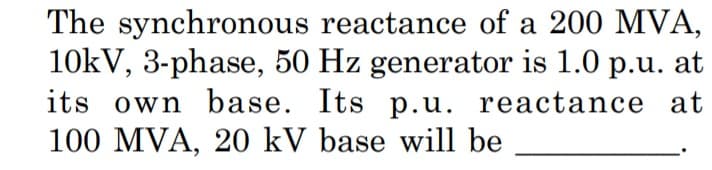 The synchronous reactance of a 200 MVA,
10kV, 3-phase, 50 Hz generator is 1.0 p.u. at
its own base. Its p.u. reactance at
100 MVA, 20 kV base will be
