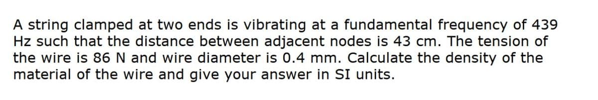 A string clamped at two ends is vibrating at a fundamental frequency of 439
Hz such that the distance between adjacent nodes is 43 cm. The tension of
the wire is 86 N and wire diameter is 0.4 mm. Calculate the density of the
material of the wire and give your answer in SI units.
