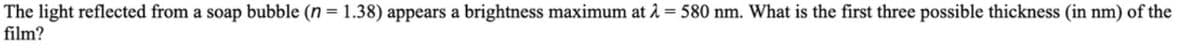 The light reflected from a soap bubble (n = 1.38) appears a brightness maximum at 2 = 580 nm. What is the first three possible thickness (in nm) of the
film?
