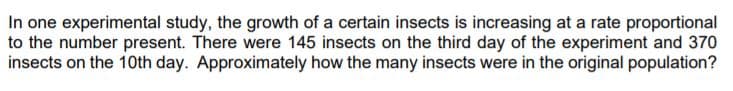 In one experimental study, the growth of a certain insects is increasing at a rate proportional
to the number present. There were 145 insects on the third day of the experiment and 370
insects on the 10th day. Approximately how the many insects were in the original population?
