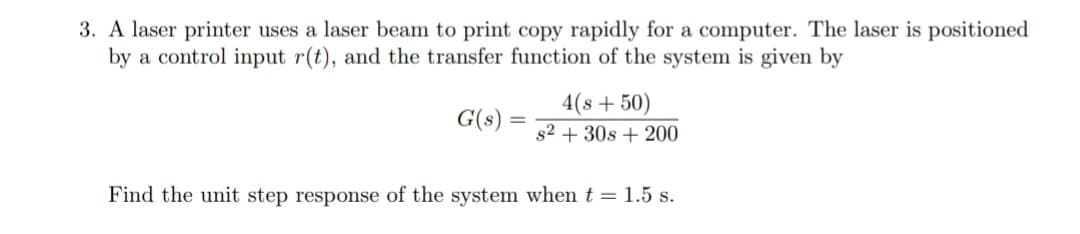 3. A laser printer uses a laser beam to print copy rapidly for a computer. The laser is positioned
by a control input r(t), and the transfer function of the system is given by
4(s+50)
G(s)
s2 + 30s + 200
Find the unit step response of the system when t = 1.5 s.
