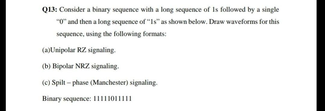 Q13: Consider a binary sequence with a long sequence of 1s followed by a single
"O" and then a long sequence of "ls" as shown below. Draw waveforms for this
sequence, using the following formats:
(a)Unipolar RZ signaling.
(b) Bipolar NRZ signaling.
(c) Spilt – phase (Manchester) signaling.
Binary sequence: 11111011111
